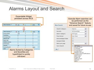Alarms Layout and Search
            Expandable Widget
           persistent across WCS                                                               Granular Alarm searches can
                                                                                                   be performed via the
                                                                                                 Advance Search feature,
                                                                                                and saved for future re-use




 Alarms Sorted by Categories
      and Severities are
    hyperlinked to quickly
          drill-down




Presentation_ID      © 2011 Cisco and/or its affiliates. All rights reserved.   Cisco Public                           75
 
