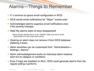 Alarms—Things to Remember
§  It s common to ignore email configuration in WCS
§  WCS sends email notifications for Major events only!
§  Acknowledged alarms suppress email notifications even
    if the severity changes
§  Help! My alarms seem to have disappeared!
        Alarms that get cleared move in to the Cleared state so be sure to check
         cleared alarms (or look under event history)

§  Clearing an alarm does not remove it from WCS database
    (deleting it does)
§  Alarm severities can be customized from Administration—
    Settings—Alarms
§  Alarm acknowledgement works on individual alarm instance
    (and not on category or condition)
§  Even if traps are disabled on WLC, WCS could generate alarms from the
    regular polling it performs

 Presentation_ID       © 2011 Cisco and/or its affiliates. All rights reserved.   Cisco Public   79
 