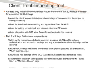 Client Troubleshooting Tool
§  An easy way to identify client-related issues from within WCS, without the need
    for extensive WLC debugs
    Look at the client s current state (and at what stage of the connection they might be
     having issues at)
    Allows for real-time troubleshooting and log retrieval from the WLC
    Allows for looking up historical, and relevant client and AP events
    Allows integration with ACS View Server for authentication log retrieval
§  But, first things first—common problems:
    Watch out for misconfigured clients (common areas are WLAN profile settings,
     authentication and encryption settings, and any advanced extensions that might not be
     required
    Ensure WLC settings match the provisioned client profiles (security, SSID broadcast,
     WLAN override, etc.)
    Ensure data rate settings on the WLC (Mandatory, Supported and Disabled rates)
    Look for client exclusion settings (easy way to find excluded clients is via the quick
     filter in Monitor—Clients page


     Presentation_ID   © 2011 Cisco and/or its affiliates. All rights reserved.   Cisco Public   82
 