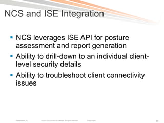 NCS and ISE Integration

 §  NCS leverages ISE API for posture
     assessment and report generation
 §  Ability to drill-down to an individual client-
     level security details
 §  Ability to troubleshoot client connectivity
     issues



   Presentation_ID   © 2011 Cisco and/or its affiliates. All rights reserved.   Cisco Public   89
 