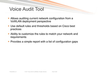 Voice Audit Tool
§  Allows auditing current network configuration from a
    VoWLAN deployment perspective
§  Use default rules and thresholds based on Cisco best
    practices
§  Ability to customize the rules to match your network and
    requirements
§  Provides a simple report with a list of configuration gaps




 Presentation_ID   © 2011 Cisco and/or its affiliates. All rights reserved.   Cisco Public   93
 