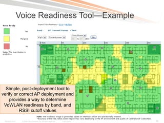 Voice Readiness Tool—Example




  Simple, post-deployment tool to
verify or correct AP deployment and
    provides a way to determine
 VoWLAN readiness by band, and
          RSSI cutoff values

 BRKAGG-2011 Presentation_ID Cisco Systems, Inc. All rights reserved. its affiliates. All Public reserved.
                     © 2009                    © 2011 Cisco and/or                Cisco rights               Cisco Public   95
 