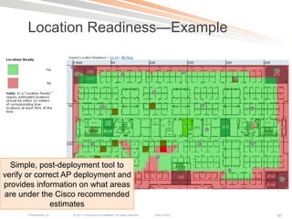 Location Readiness—Example




  Simple, post-deployment tool to
verify or correct AP deployment and
provides information on what areas
are under the Cisco recommended
              estimates
       Presentation_ID   © 2011 Cisco and/or its affiliates. All rights reserved.   Cisco Public   97
 