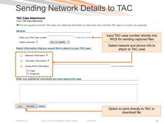Sending Network Details to TAC


                                                                                            Input TAC case number directly into
                                                                                              WCS for sending captured files
                                                                                             Select network and device info to
                                                                                                    attach to TAC case




                                                                                             Option to send directly to TAC or
                                                                                                       download file

Presentation_ID   © 2011 Cisco and/or its affiliates. All rights reserved.   Cisco Public                                        98
 