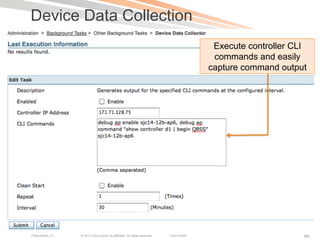Device Data Collection
                                                                                             Execute controller CLI
                                                                                             commands and easily
                                                                                            capture command output




Presentation_ID   © 2011 Cisco and/or its affiliates. All rights reserved.   Cisco Public                         99
 