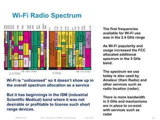 Wi-Fi Radio Spectrum
                                                                                            The first frequencies
                                                                                            available for Wi-Fi use
                                                                                            was in the 2.4 GHz range

                                                                                            As Wi-Fi popularity and
                                                                                            usage increased the FCC
                                                                                            allocated additional
                                                                                            spectrum in the 5 GHz
                                                                                            band.

 2.4 GHz                            5 GHz                                                   The spectrum we use
                                                                                            today is also used by
Wi-Fi is ―unlicensed‖ so it doesn’t show up in                                              Amateur (Ham Radio) and
the overall spectrum allocation as a service                                                other services such as
                                                                                            radio location (radar).
But it has beginnings in the ISM (industrial
                                                                                            There is more bandwidth
Scientific Medical) band where it was not                                                   in 5 GHz and mechanisms
desirable or profitable to license such short                                               are in place to co-exist
range devices.                                                                              with services such as
                                                                                            radar
    BRKEWN-3016   © 2011 Cisco and/or its affiliates. All rights reserved.   Cisco Public                              10
 