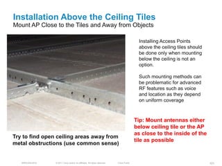 Installation Above the Ceiling Tiles
Mount AP Close to the Tiles and Away from Objects

                                                                                            Installing Access Points
                                                                                            above the ceiling tiles should
                                                                                            be done only when mounting
                                                                                            below the ceiling is not an
                                                                                            option.

                                                                                            Such mounting methods can
                                                                                            be problematic for advanced
                                                                                            RF features such as voice
                                                                                            and location as they depend
                                                                                            on uniform coverage



                                                                                           Tip: Mount antennas either
                                                                                           below ceiling tile or the AP
                                                                                           as close to the inside of the
Try to find open ceiling areas away from
                                                                                           tile as possible
metal obstructions (use common sense)


   BRKEWN-3016   © 2011 Cisco and/or its affiliates. All rights reserved.   Cisco Public                                     101
 