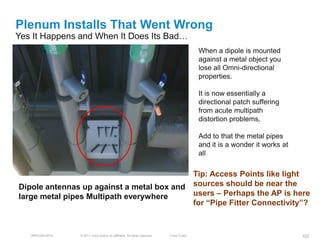 Plenum Installs That Went Wrong
Yes It Happens and When It Does Its Bad…
                                                                                           When a dipole is mounted
                                                                                           against a metal object you
                                                                                           lose all Omni-directional
                                                                                           properties.

                                                                                           It is now essentially a
                                                                                           directional patch suffering
                                                                                           from acute multipath
                                                                                           distortion problems.

                                                                                           Add to that the metal pipes
                                                                                           and it is a wonder it works at
                                                                                           all.

                                           Tip: Access Points like light
Dipole antennas up against a metal box and sources should be near the
large metal pipes Multipath everywhere     users – Perhaps the AP is here
                                           for ―Pipe Fitter Connectivity‖?


   BRKEWN-3016   © 2011 Cisco and/or its affiliates. All rights reserved.   Cisco Public                                    102
 