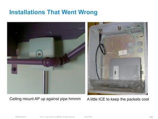 Installations That Went Wrong




Ceiling mount AP up against pipe hmmm                                           A little ICE to keep the packets cool



   BRKEWN-3016   © 2011 Cisco and/or its affiliates. All rights reserved.   Cisco Public                                104
 