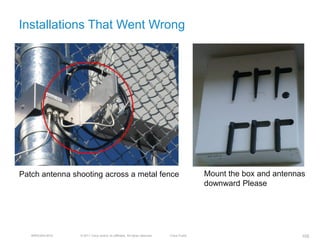 Installations That Went Wrong




Patch antenna shooting across a metal fence                                                Mount the box and antennas
                                                                                           downward Please




   BRKEWN-3016   © 2011 Cisco and/or its affiliates. All rights reserved.   Cisco Public                            105
 