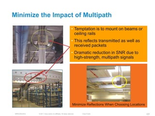 Minimize the Impact of Multipath

                                                                  • Temptation is to mount on beams or
                                                                    ceiling rails
                                                                  • This reflects transmitted as well as
                                                                    received packets
                                                                  • Dramatic reduction in SNR due to
                                                                    high-strength, multipath signals




                                                                    Minimize Reflections When Choosing Locations

 BRKEWN-3016   © 2011 Cisco and/or its affiliates. All rights reserved.   Cisco Public                             107
 