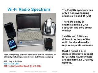 Wi-Fi Radio Spectrum                                                                         The 2.4 GHz spectrum has
                                                                                                 only 3 non-overlapping
                                                                                                 channels 1,6 and 11 (US)

                                                                                                 There are plenty of
                                                                                                 channels in the 5 GHz
                                                                                                 spectrum and they do not
                                                                                                 overlap

                                                                                                 2.4 GHz and 5 GHz are
                                                                                                 different portions of the
                                                                                                 radio band and usually
                                                                                                 require separate antennas

                                                                                                 Most if not all 5 GHz
Even today many portable devices in use are limited to 2.4                                       devices also have support
GHz only including newer devices but this is changing                                            for 2.4 GHz however there
                                                                                                 are still many 2.4 GHz only
802.11b/g is 2.4 GHz
802.11a is 5 GHz                                                                                 devices.
802.11n (can be either band) 2.4 or 5 GHz

      BRKEWN-3016      © 2011 Cisco and/or its affiliates. All rights reserved.   Cisco Public                               11
 
