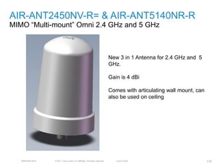 AIR-ANT2450NV-R= & AIR-ANT5140NR-R
MIMO ―Multi-mount‖ Omni 2.4 GHz and 5 GHz



                                                                            New 3 in 1 Antenna for 2.4 GHz and 5
                                                                            GHz.

                                                                            Gain is 4 dBi

                                                                            Comes with articulating wall mount, can
                                                                            also be used on ceiling




   BRKEWN-3016   © 2011 Cisco and/or its affiliates. All rights reserved.      Cisco Public                           115
 