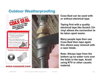 Outdoor Weatherproofing
                                                                                          Coax-Seal can be used with
                                                                                          or without electrical tape.

                                                                                          Taping first with a quality
                                                                                          electrical tape like Scotch 33+
                                                                                          vinyl allows the connection to
                                                                                          be taken apart easier.

                                                                                          Many people tape then use
                                                                                          Coax-Seal then tape again
                                                                                          this allows easy removal with
                                                                                          a razor blade.

                                                                                          Note: Always tape from the
                                                                                          bottom up so water runs over
                                                                                          the folds in the tape. Avoid
                                                                                          using RTV or other caustic
www.coaxseal.com                                                                          material.

  BRKEWN-3016   © 2011 Cisco and/or its affiliates. All rights reserved.   Cisco Public                               117
 