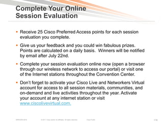 Complete Your Online
Session Evaluation

 Receive 25 Cisco Preferred Access points for each session
  evaluation you complete.
 Give us your feedback and you could win fabulous prizes.
  Points are calculated on a daily basis. Winners will be notified
  by email after July 22nd.
 Complete your session evaluation online now (open a browser
  through our wireless network to access our portal) or visit one
  of the Internet stations throughout the Convention Center.
 Don’t forget to activate your Cisco Live and Networkers Virtual
  account for access to all session materials, communities, and
  on-demand and live activities throughout the year. Activate
  your account at any internet station or visit
  www.ciscolivevirtual.com.


BRKEWN-3016   © 2011 Cisco and/or its affiliates. All rights reserved.   Cisco Public   118
 