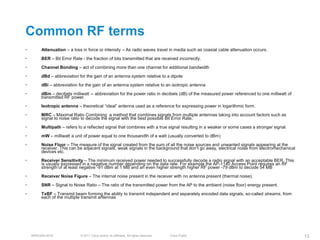Common RF terms
•        Attenuation – a loss in force or intensity – As radio waves travel in media such as coaxial cable attenuation occurs.
•        BER – Bit Error Rate - the fraction of bits transmitted that are received incorrectly.
•        Channel Bonding – act of combining more than one channel for additional bandwidth
•        dBd – abbreviation for the gain of an antenna system relative to a dipole
•        dBi – abbreviation for the gain of an antenna system relative to an isotropic antenna
•        dBm – decibels milliwatt -- abbreviation for the power ratio in decibels (dB) of the measured power referenced to one milliwatt of
         transmitted RF power.
•        Isotropic antenna – theoretical ―ideal‖ antenna used as a reference for expressing power in logarithmic form.
•        MRC – Maximal Ratio Combining a method that combines signals from multiple antennas taking into account factors such as
         signal to noise ratio to decode the signal with the best possible Bit Error Rate.
•        Multipath – refers to a reflected signal that combines with a true signal resulting in a weaker or some cases a stronger signal.
•        mW – milliwatt a unit of power equal to one thousandth of a watt (usually converted to dBm)
•        Noise Floor – The measure of the signal created from the sum of all the noise sources and unwanted signals appearing at the
         receiver. This can be adjacent signals, weak signals in the background that don’t go away, electrical noise from electromechanical
         devices etc.
•        Receiver Sensitivity – The minimum received power needed to successfully decode a radio signal with an acceptable BER. This
         is usually expressed in a negative number depending on the data rate. For example the AP-1140 Access Point requires an RF
         strength of at least negative -91 dBm at 1 MB and an even higher strength higher RF power -79 dBm to decode 54 MB
•        Receiver Noise Figure – The internal noise present in the receiver with no antenna present (thermal noise).
•        SNR – Signal to Noise Ratio – The ratio of the transmitted power from the AP to the ambient (noise floor) energy present.
•        TxBF – Transmit beam forming the ability to transmit independent and separately encoded data signals, so-called streams, from
         each of the multiple transmit antennas




    BRKEWN-3016               © 2011 Cisco and/or its affiliates. All rights reserved.   Cisco Public                                         13
 