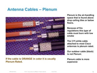 Antenna Cables – Plenum
                                                                                           Plenum is the air-handling
                                                                                           space that is found above
                                                                                           drop ceiling tiles or below
                                                                                           floors.

                                                                                           Because of fire
                                                                                           regulations this type of
                                                                                           cable must burn with low
                                                                                           smoke

                                                                                           The 3 Ft white cable
                                                                                           attached to most Cisco
                                                                                           antennas is plenum rated.

                                                                                           Our outdoor cable (black)
                                                                                           is not Plenum

If the cable is ORANGE in color it is usually                                              Plenum cable is more
Plenum Rated.                                                                              expensive



   BRKEWN-3016   © 2011 Cisco and/or its affiliates. All rights reserved.   Cisco Public                            18
 