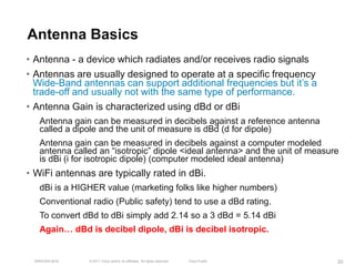 Antenna Basics
• Antenna - a device which radiates and/or receives radio signals
• Antennas are usually designed to operate at a specific frequency
  Wide-Band antennas can support additional frequencies but it’s a
  trade-off and usually not with the same type of performance.
• Antenna Gain is characterized using dBd or dBi
    Antenna gain can be measured in decibels against a reference antenna
    called a dipole and the unit of measure is dBd (d for dipole)
    Antenna gain can be measured in decibels against a computer modeled
    antenna called an ―isotropic‖ dipole <ideal antenna> and the unit of measure
    is dBi (i for isotropic dipole) (computer modeled ideal antenna)
• WiFi antennas are typically rated in dBi.
    dBi is a HIGHER value (marketing folks like higher numbers)
    Conventional radio (Public safety) tend to use a dBd rating.
    To convert dBd to dBi simply add 2.14 so a 3 dBd = 5.14 dBi
    Again… dBd is decibel dipole, dBi is decibel isotropic.


  BRKEWN-3016   © 2011 Cisco and/or its affiliates. All rights reserved.   Cisco Public   20
 