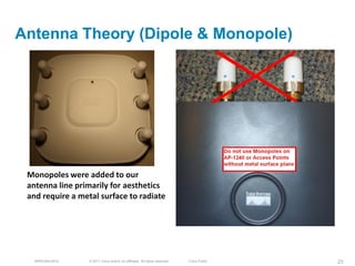 Antenna Theory (Dipole & Monopole)




 Monopoles were added to our
 antenna line primarily for aesthetics
 and require a metal surface to radiate




   BRKEWN-3016    © 2011 Cisco and/or its affiliates. All rights reserved.   Cisco Public   23
 