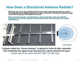 How Does a Directional Antenna Radiate?
      Although you don’t get additional RF power with a directional antenna it does
      concentrate the available energy into a given direction resulting in greater range
      much like bringing a flashlight into focus.
      Also a receive benefit - by listening in a given direction, this can limit the
      reception of unwanted signals (interference) from other directions for better
      performance




A dipole called the ―driven element‖ is placed in front of other elements.
 This motivates the signal to go forward into a given direction for gain.
         (Inside view of the Cisco AIR-ANT1949 13.5 dBi Yagi)


      BRKEWN-3016    © 2011 Cisco and/or its affiliates. All rights reserved.   Cisco Public   24
 