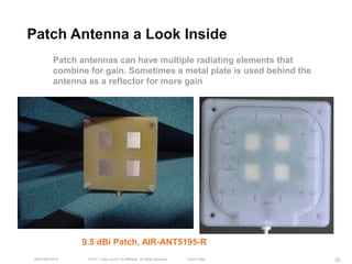 Patch Antenna a Look Inside
         Patch antennas can have multiple radiating elements that
         combine for gain. Sometimes a metal plate is used behind the
         antenna as a reflector for more gain




               9.5 dBi Patch, AIR-ANT5195-R
 BRKEWN-3016     © 2011 Cisco and/or its affiliates. All rights reserved.   Cisco Public   25
 