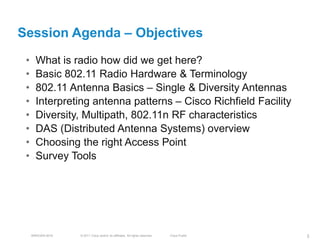 Session Agenda – Objectives
 •     What is radio how did we get here?
 •     Basic 802.11 Radio Hardware & Terminology
 •     802.11 Antenna Basics – Single & Diversity Antennas
 •     Interpreting antenna patterns – Cisco Richfield Facility
 •     Diversity, Multipath, 802.11n RF characteristics
 •     DAS (Distributed Antenna Systems) overview
 •     Choosing the right Access Point
 •     Survey Tools




     BRKEWN-3016   © 2011 Cisco and/or its affiliates. All rights reserved.   Cisco Public   3
 