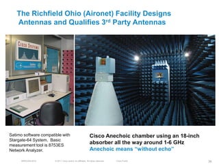 The Richfield Ohio (Aironet) Facility Designs
   Antennas and Qualifies 3rd Party Antennas




Satimo software compatible with                               Cisco Anechoic chamber using an 18-inch
Stargate-64 System. Basic
measurement tool is 8753ES
                                                              absorber all the way around 1-6 GHz
Network Analyzer.                                             Anechoic means ―without echo‖

      BRKEWN-3016      © 2011 Cisco and/or its affiliates. All rights reserved.   Cisco Public          38
 