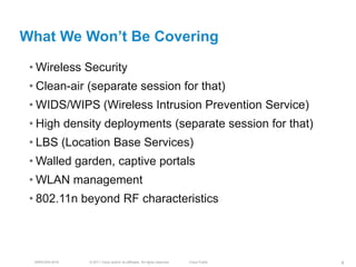 What We Won’t Be Covering

 • Wireless Security
 • Clean-air (separate session for that)
 • WIDS/WIPS (Wireless Intrusion Prevention Service)
 • High density deployments (separate session for that)
 • LBS (Location Base Services)
 • Walled garden, captive portals
 • WLAN management
 • 802.11n beyond RF characteristics




  BRKEWN-3016   © 2011 Cisco and/or its affiliates. All rights reserved.   Cisco Public   4
 