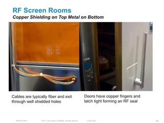 RF Screen Rooms
Copper Shielding on Top Metal on Bottom




Cables are typically fiber and exit                                         Doors have copper fingers and
through well shielded holes                                                 latch tight forming an RF seal



  BRKEWN-3016    © 2011 Cisco and/or its affiliates. All rights reserved.    Cisco Public                    42
 