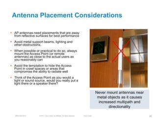 Antenna Placement Considerations

 AP antennas need placements that are away
  from reflective surfaces for best performance
 Avoid metal support beams, lighting and
  other obstructions.
 When possible or practical to do so, always
  mount the Access Point (or remote
  antennas) as close to the actual users as
  you reasonably can
 Avoid the temptation to hide the Access
  Point in crawl spaces or areas that
  compromise the ability to radiate well
 Think of the Access Point as you would a
  light or sound source, would you really put a
  light there or a speaker there?

                                                                                              Never mount antennas near
                                                                                               metal objects as it causes
                                                                                               increased multipath and
                                                                                                     directionality

   BRKEWN-3016      © 2011 Cisco and/or its affiliates. All rights reserved.   Cisco Public                                 48
 