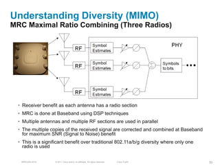 Understanding Diversity (MIMO)
MRC Maximal Ratio Combining (Three Radios)




  • Receiver benefit as each antenna has a radio section
  • MRC is done at Baseband using DSP techniques
  • Multiple antennas and multiple RF sections are used in parallel
  • The multiple copies of the received signal are corrected and combined at Baseband
    for maximum SNR (Signal to Noise) benefit
  • This is a significant benefit over traditional 802.11a/b/g diversity where only one
    radio is used


   BRKEWN-3016      © 2011 Cisco and/or its affiliates. All rights reserved.   Cisco Public   50
 