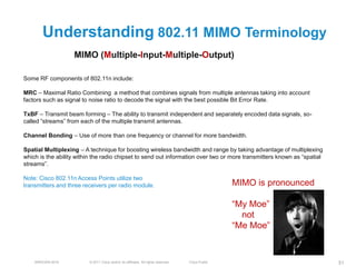 Understanding 802.11 MIMO Terminology
                   MIMO (Multiple-Input-Multiple-Output)

Some RF components of 802.11n include:

MRC – Maximal Ratio Combining a method that combines signals from multiple antennas taking into account
factors such as signal to noise ratio to decode the signal with the best possible Bit Error Rate.

TxBF – Transmit beam forming – The ability to transmit independent and separately encoded data signals, so-
called ―streams‖ from each of the multiple transmit antennas.

Channel Bonding – Use of more than one frequency or channel for more bandwidth.

Spatial Multiplexing – A technique for boosting wireless bandwidth and range by taking advantage of multiplexing
which is the ability within the radio chipset to send out information over two or more transmitters known as ―spatial
streams‖.

Note: Cisco 802.11n Access Points utilize two
transmitters and three receivers per radio module.                                                 MIMO is pronounced

                                                                                                   ―My Moe‖
                                                                                                     not
                                                                                                   ―Me Moe‖


    BRKEWN-3016          © 2011 Cisco and/or its affiliates. All rights reserved.   Cisco Public                        51
 