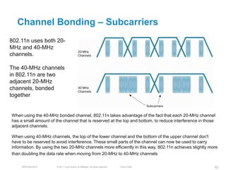 Channel Bonding – Subcarriers
802.11n uses both 20-
MHz and 40-MHz
channels.

The 40-MHz channels
in 802.11n are two
adjacent 20-MHz
channels, bonded
together.


When using the 40-MHz bonded channel, 802.11n takes advantage of the fact that each 20-MHz channel
has a small amount of the channel that is reserved at the top and bottom, to reduce interference in those
adjacent channels.

When using 40-MHz channels, the top of the lower channel and the bottom of the upper channel don't
have to be reserved to avoid interference. These small parts of the channel can now be used to carry
information. By using the two 20-MHz channels more efficiently in this way, 802.11n achieves slightly more
than doubling the data rate when moving from 20-MHz to 40-MHz channels

     BRKEWN-3016       © 2011 Cisco and/or its affiliates. All rights reserved.   Cisco Public          62
 