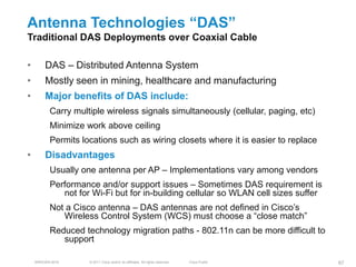 Antenna Technologies ―DAS‖
Traditional DAS Deployments over Coaxial Cable

•       DAS – Distributed Antenna System
•       Mostly seen in mining, healthcare and manufacturing
•       Major benefits of DAS include:
          Carry multiple wireless signals simultaneously (cellular, paging, etc)
          Minimize work above ceiling
          Permits locations such as wiring closets where it is easier to replace
•       Disadvantages
          Usually one antenna per AP – Implementations vary among vendors
          Performance and/or support issues – Sometimes DAS requirement is
             not for Wi-Fi but for in-building cellular so WLAN cell sizes suffer
          Not a Cisco antenna – DAS antennas are not defined in Cisco’s
             Wireless Control System (WCS) must choose a ―close match‖
          Reduced technology migration paths - 802.11n can be more difficult to
             support

    BRKEWN-3016     © 2011 Cisco and/or its affiliates. All rights reserved.   Cisco Public   67
 