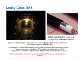 Leaky Coax DAS




                                                                                            Cable has shielding removed
                                                                                            on one side – center radiates
 Leaky coaxial systems are sometimes used in mining applications and assembly lines
                           (think above assembly work benches)

To be effective, it needs to be installed in very close proximity to the actual WLAN users
           (distances are short typically 5-10 Ft) and will not work at higher 5 GHz
      frequencies. Limited to single channel - high potential for co-interference issues

   Note: Leaky coax is not recommended for advanced RF features such as voice or
                                        location

BRKEWN-3016       © 2011 Cisco and/or its affiliates. All rights reserved.   Cisco Public                                   69
 