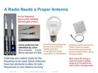 A Radio Needs a Proper Antenna
                  As the frequency
                  goes up the radiating
                  element gets smaller




                  Cisco antennas are                                   Omni-Directional antennas      Directional antennas like this
                                                                       like the one on the left,      ―Patch‖ antenna radiate
                  identified by color
                                                                       radiate much like              forward like placing tin foil
                  Blue indicates 5 GHz                                 a raw light bulb would         behind the light bulb or tilting
                  Black indicates 2.4 GHz                              everywhere in all directions   the lamp shade

Antennas are custom made for the                                                                      Note: Same RF energy is
frequency to be used. Some antennas                                                                   used but results in greater
                                                                                                      range as its focused at the
have two elements to allow for both                                                                   cost of other coverage areas
frequencies in one antenna housing
    BRKEWN-3016         © 2011 Cisco and/or its affiliates. All rights reserved.   Cisco Public                                          7
 
