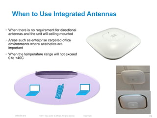 When to Use Integrated Antennas

• When there is no requirement for directional
  antennas and the unit will ceiling mounted
• Areas such as enterprise carpeted office
  environments where aesthetics are
  important
• When the temperature range will not exceed
  0 to +40C




      BRKEWN-3016     © 2011 Cisco and/or its affiliates. All rights reserved.   Cisco Public   78
 