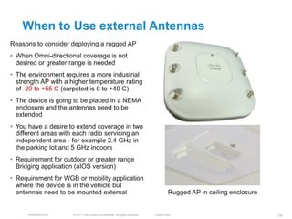 When to Use external Antennas
Reasons to consider deploying a rugged AP
• When Omni-directional coverage is not
  desired or greater range is needed
• The environment requires a more industrial
  strength AP with a higher temperature rating
  of -20 to +55 C (carpeted is 0 to +40 C)
• The device is going to be placed in a NEMA
  enclosure and the antennas need to be
  extended
• You have a desire to extend coverage in two
  different areas with each radio servicing an
  independent area - for example 2.4 GHz in
  the parking lot and 5 GHz indoors
• Requirement for outdoor or greater range
  Bridging application (aIOS version)
• Requirement for WGB or mobility application
  where the device is in the vehicle but
  antennas need to be mounted external                                                   Rugged AP in ceiling enclosure


      BRKEWN-3016    © 2011 Cisco and/or its affiliates. All rights reserved.   Cisco Public                              79
 