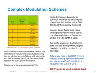 Complex Modulation Schemes
                                                                                     Radio technology has a lot in
                                                                                     common with that old twisted pair
                                                                                     phone line that started out at 300
                                                                                     baud and then quickly increased

                                                                                     In order to get faster data rates,
                                                                                     (throughput) into the radio signal,
                                                                                     complex modulation schemes as
                                                                                     QPSK or 64 bit QAM is used.

                                                                                     Generally speaking, the faster the
                                                                                     data rate the more powerful signal
   Example of 802.11n Modulation Coding Schemes
                                                                                     needs to be at the receiver to be
QAM or Quadrature Amplitude Modulation is one                                        decoded.
of the fastest modulation types actually sending
two signals that are out of phase with each other                                    Take-away here is that 802.11n is a
and then somehow ―putting all the pieces back                                        method of using special modulation
together‖ for even greater throughput.                                               techniques and *not* specific to a
                                                                                     frequency like 2.4 or 5 GHz
This is one of the advantages of 802.11n

                                                                                     802.11n can be used in either band
      BRKEWN-3016         © 2011 Cisco and/or its affiliates. All rights reserved.     Cisco Public                        8
 