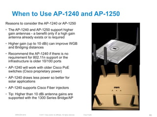 When to Use AP-1240 and AP-1250
Reasons to consider the AP-1240 or AP-1250
• The AP-1240 and AP-1250 support higher
  gain antennas - a benefit only if a high gain
  antenna already exists or is required
• Higher gain (up to 10 dBi) can improve WGB
  and Bridging distances
• Recommend the AP-1240 if there is no
  requirement for 802.11n support or the
  infrastructure is older 10/100 ports
• AP-1240 will work with older Cisco PoE
  switches (Cisco proprietary power)
• AP-1240 draws less power so better for
  solar applications
• AP-1240 supports Cisco Fiber injectors
• Tip: Higher than 10 dBi antenna gains are
  supported with the 1300 Series Bridge/AP



      BRKEWN-3016      © 2011 Cisco and/or its affiliates. All rights reserved.   Cisco Public   80
 