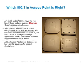 Which 802.11n Access Point Is Right?


• AP-3500i and AP-3500e have the very
  latest Cisco features such as Clean Air
  Cisco’s spectrum intelligence
• AP-1140 and AP-1260 are of similar
  design less Cisco Clean Air features and
  can also run autonomous code (aIOS) for
  stand alone or Workgroup Bridge
  applications. Note: 3500 Series does not
  support the older aIOS modes
• All the Access Points were designed to
  have similar coverage for ease of
  deployment




      BRKEWN-3016    © 2011 Cisco and/or its affiliates. All rights reserved.   Cisco Public   81
 