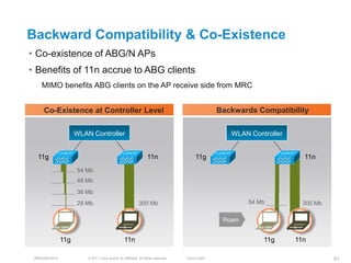 Backward Compatibility & Co-Existence
• Co-existence of ABG/N APs
• Benefits of 11n accrue to ABG clients
    MIMO benefits ABG clients on the AP receive side from MRC


     Co-Existence at Controller Level                                                              Backwards Compatibility

                     WLAN Controller                                                                  WLAN Controller


  11g                                                             11n                    11g                              11n
                     54 Mb
                     48 Mb
                     36 Mb
                     28 Mb                                  300 Mb                                         54 Mb          300 Mb

                                                                                                    Roam


               11g                                11n                                                          11g      11n

 BRKEWN-3016             © 2011 Cisco and/or its affiliates. All rights reserved.   Cisco Public                                   91
 