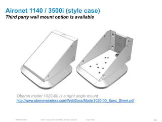 Aironet 1140 / 3500i (style case)
Third party wall mount option is available




     Oberon model 1029-00 is a right angle mount
     http://www.oberonwireless.com/WebDocs/Model1029-00_Spec_Sheet.pdf




    BRKEWN-3016   © 2011 Cisco and/or its affiliates. All rights reserved.   Cisco Public   94
 