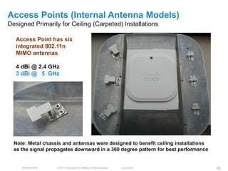 Access Points (Internal Antenna Models)
Designed Primarily for Ceiling (Carpeted) Installations

  Access Point has six
  integrated 802.11n
  MIMO antennas

  4 dBi @ 2.4 GHz
  3 dBi @ 5 GHz




  Note: Metal chassis and antennas were designed to benefit ceiling installations
  as the signal propagates downward in a 360 degree pattern for best performance


     BRKEWN-3016   © 2011 Cisco and/or its affiliates. All rights reserved.   Cisco Public   95
 