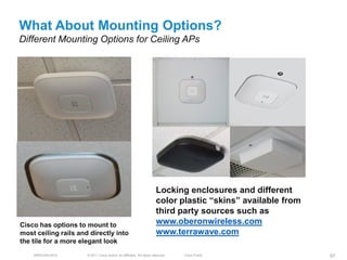 What About Mounting Options?
Different Mounting Options for Ceiling APs




                                                                       Locking enclosures and different
                                                                       color plastic ―skins‖ available from
                                                                       third party sources such as
Cisco has options to mount to                                          www.oberonwireless.com
most ceiling rails and directly into                                   www.terrawave.com
the tile for a more elegant look
    BRKEWN-3016       © 2011 Cisco and/or its affiliates. All rights reserved.   Cisco Public                 97
 