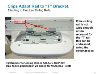 Clips Adapt Rail to ―T‖ Bracket.
 Attaching to Fine Line Ceiling Rails


                                                                                           If the ceiling
                                                                                           rail is not
                                                                                           wide enough
                                                                                           or too
                                                                                           recessed for
                                                                                           the ―T‖ rail
                                                                                           this can be
                                                                                           addressed
                                                                                           using the
                                                                                           optional clips



Part Number for ceiling clips is AIR-ACC-CLIP-20=
This item is packaged in 20 pieces for 10 Access Points

   BRKEWN-3016   © 2011 Cisco and/or its affiliates. All rights reserved.   Cisco Public                    98
 
