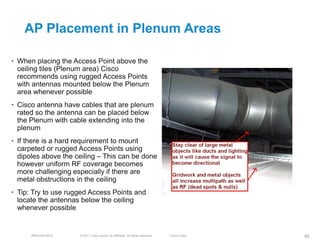 AP Placement in Plenum Areas

• When placing the Access Point above the
  ceiling tiles (Plenum area) Cisco
  recommends using rugged Access Points
  with antennas mounted below the Plenum
  area whenever possible
• Cisco antenna have cables that are plenum
  rated so the antenna can be placed below
  the Plenum with cable extending into the
  plenum
• If there is a hard requirement to mount
  carpeted or rugged Access Points using
  dipoles above the ceiling – This can be done
  however uniform RF coverage becomes
  more challenging especially if there are
  metal obstructions in the ceiling
• Tip: Try to use rugged Access Points and
  locate the antennas below the ceiling
  whenever possible


      BRKEWN-3016    © 2011 Cisco and/or its affiliates. All rights reserved.   Cisco Public   99
 