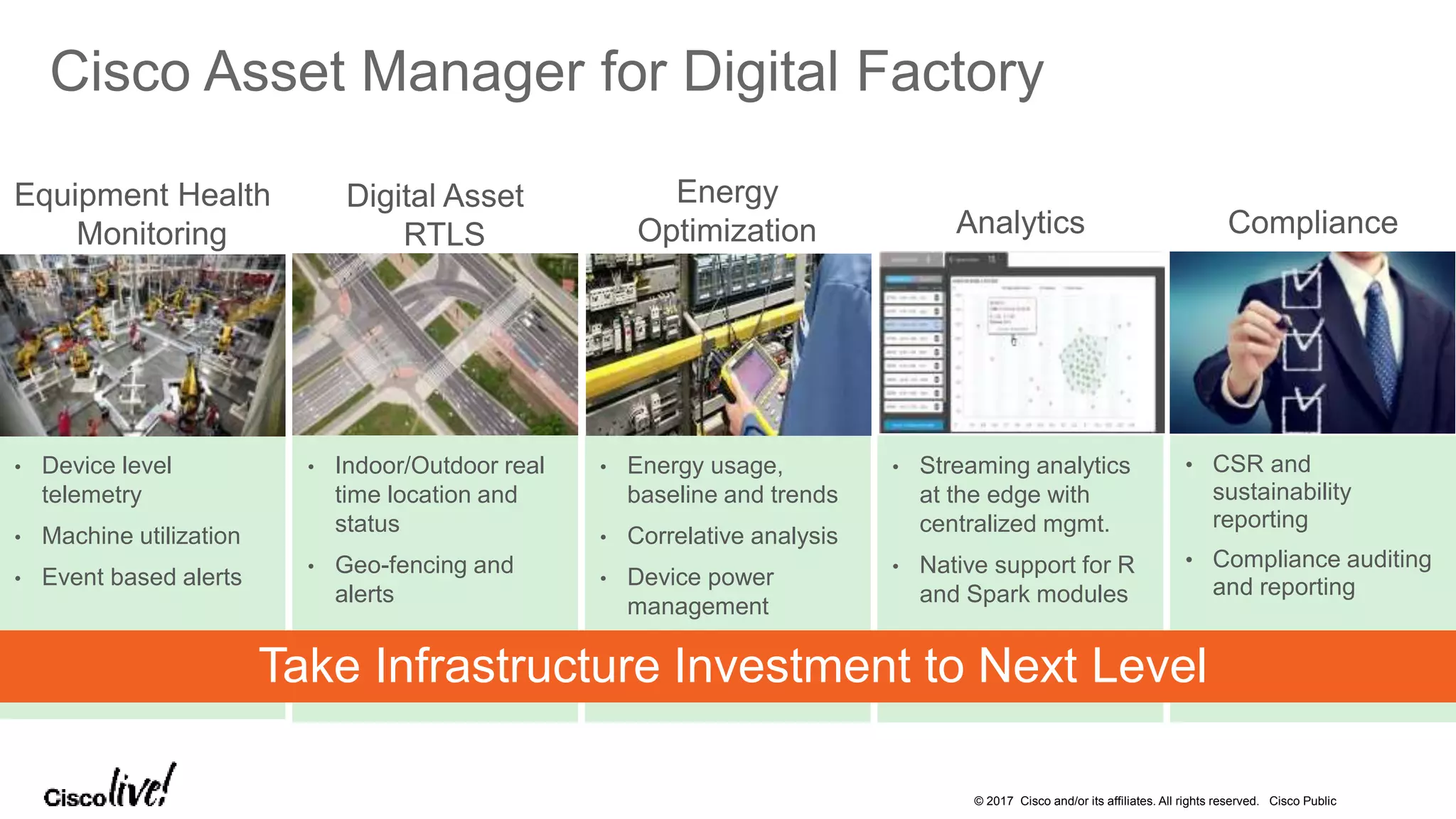 © 2017 Cisco and/or its affiliates. All rights reserved. Cisco Public
Cisco Asset Manager for Digital Factory
Energy
Optimization
• Energy usage,
baseline and trends
• Correlative analysis
• Device power
management
Digital Asset
RTLS
• Indoor/Outdoor real
time location and
status
• Geo-fencing and
alerts
Compliance
• CSR and
sustainability
reporting
• Compliance auditing
and reporting
Equipment Health
Monitoring
• Device level
telemetry
• Machine utilization
• Event based alerts
Analytics
• Streaming analytics
at the edge with
centralized mgmt.
• Native support for R
and Spark modules
Take Infrastructure Investment to Next Level
 