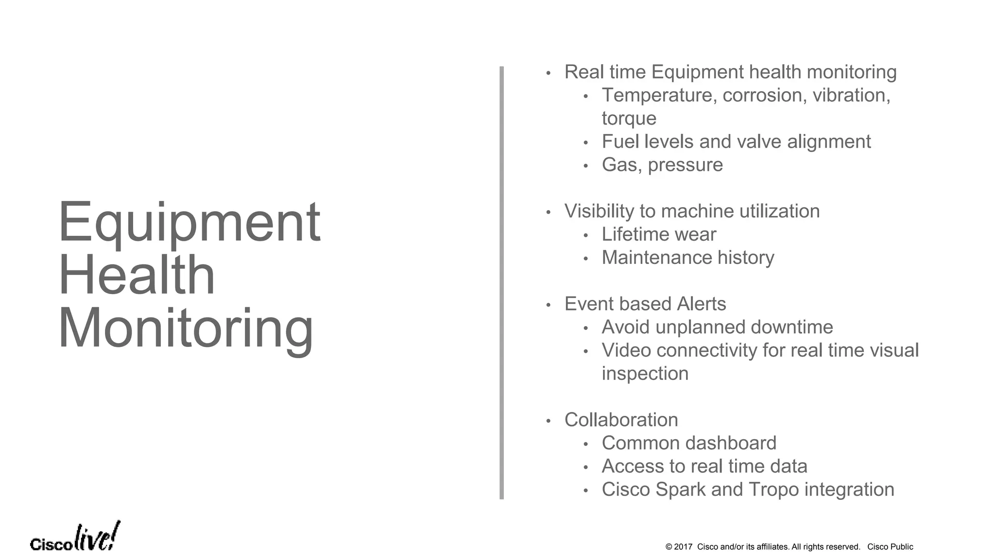 © 2017 Cisco and/or its affiliates. All rights reserved. Cisco Public
Equipment
Health
Monitoring
• Real time Equipment health monitoring
• Temperature, corrosion, vibration,
torque
• Fuel levels and valve alignment
• Gas, pressure
• Visibility to machine utilization
• Lifetime wear
• Maintenance history
• Event based Alerts
• Avoid unplanned downtime
• Video connectivity for real time visual
inspection
• Collaboration
• Common dashboard
• Access to real time data
• Cisco Spark and Tropo integration
 