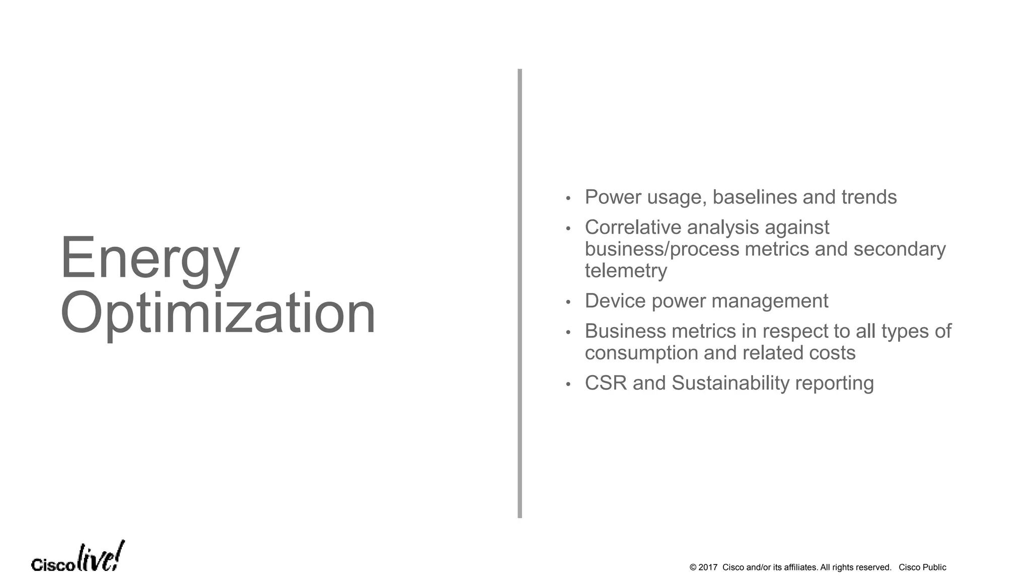 © 2017 Cisco and/or its affiliates. All rights reserved. Cisco Public
Energy
Optimization
• Power usage, baselines and trends
• Correlative analysis against
business/process metrics and secondary
telemetry
• Device power management
• Business metrics in respect to all types of
consumption and related costs
• CSR and Sustainability reporting
 